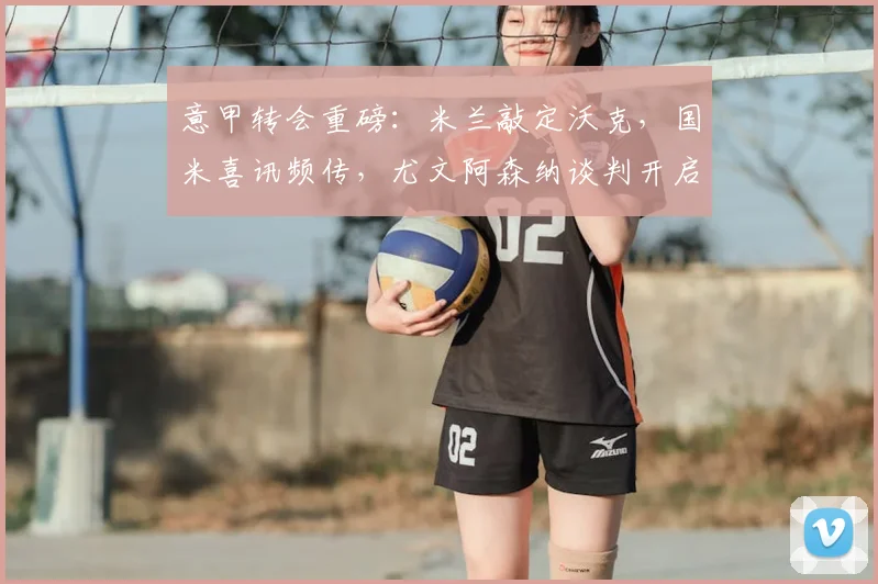 意甲转会重磅:米兰敲定沃克,国米喜讯频传,尤文阿森纳谈判开启