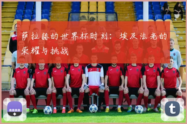 萨拉赫的世界杯时刻:埃及法老的荣耀与挑战