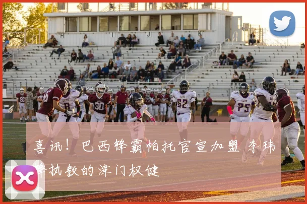 喜讯!巴西锋霸帕托官宣加盟 李玮锋执教的津门权健