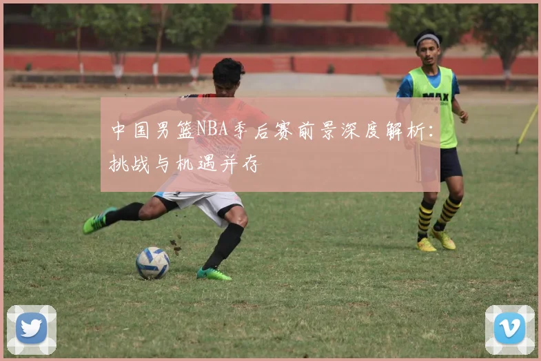 中国男篮NBA季后赛前景深度解析:挑战与机遇并存