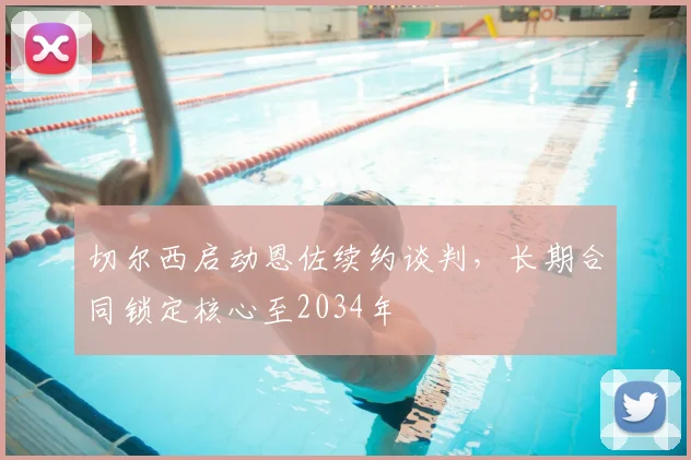 切尔西启动恩佐续约谈判，长期合同锁定核心至2034年