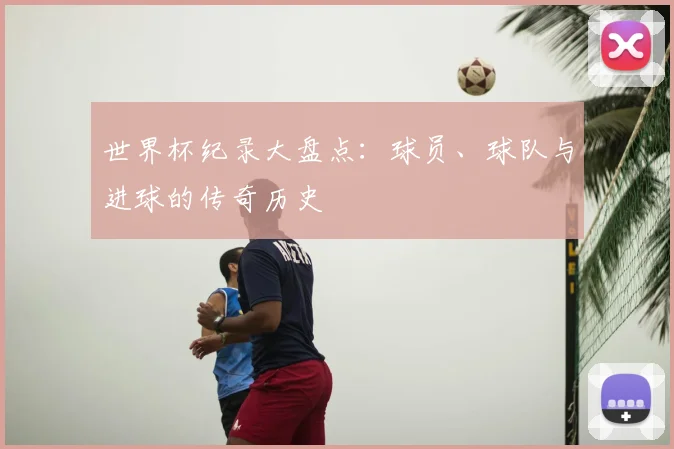 世界杯纪录大盘点:球员、球队与进球的传奇历史