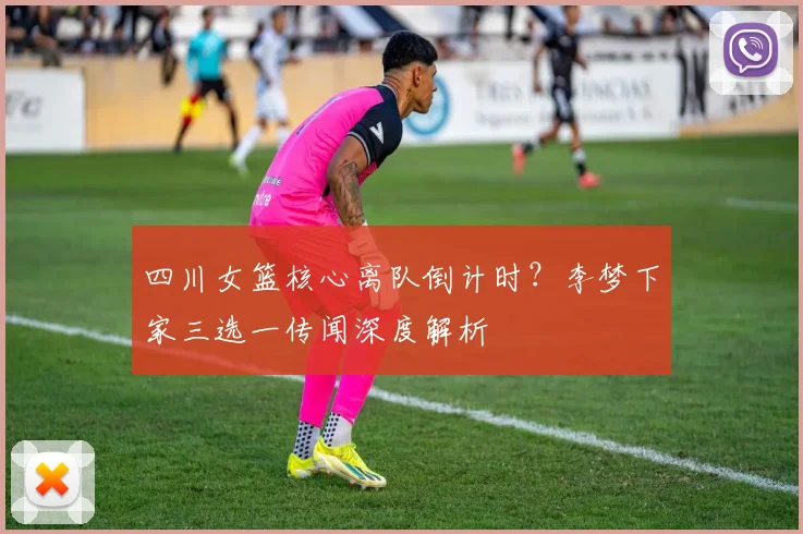 四川女篮核心离队倒计时?李梦下家三选一传闻深度解析