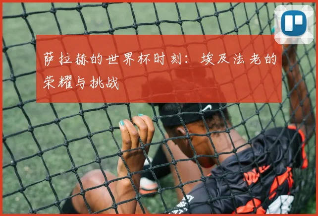 萨拉赫的世界杯时刻:埃及法老的荣耀与挑战