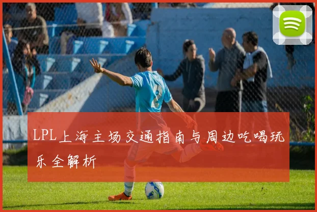 LPL上海主场交通指南与周边吃喝玩乐全解析