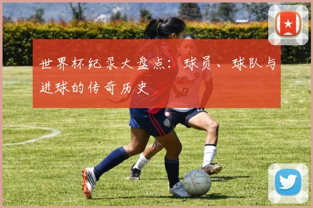 世界杯纪录大盘点:球员、球队与进球的传奇历史