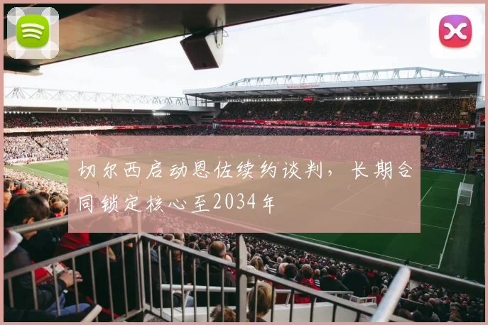 切尔西启动恩佐续约谈判,长期合同锁定核心至2034年