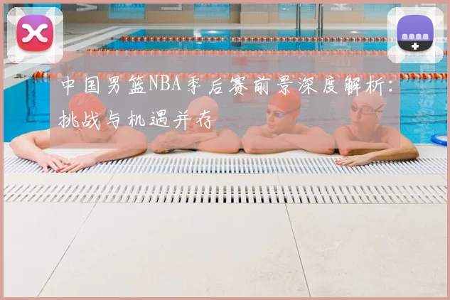 中国男篮NBA季后赛前景深度解析:挑战与机遇并存